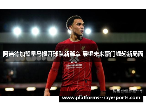 阿诺德加盟皇马揭开球队新篇章 展望未来豪门崛起新局面